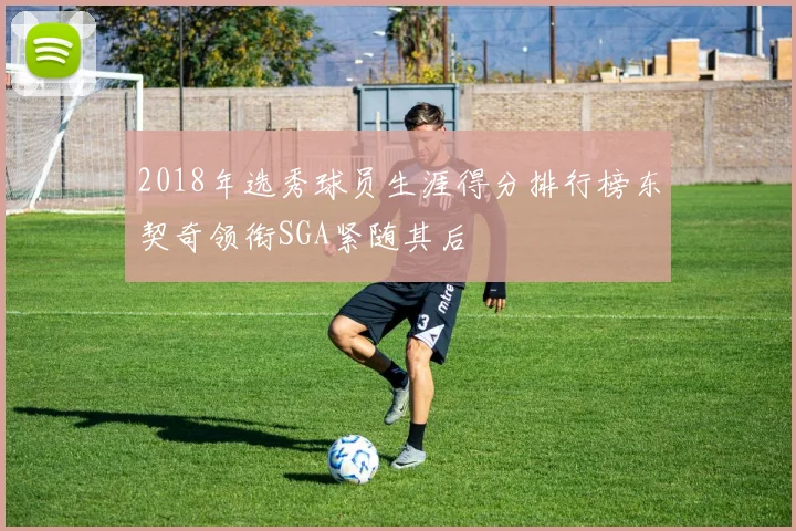 2018年选秀球员生涯得分排行榜东契奇领衔SGA紧随其后