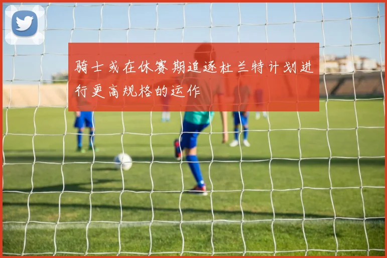 骑士或在休赛期追逐杜兰特计划进行更高规格的运作
