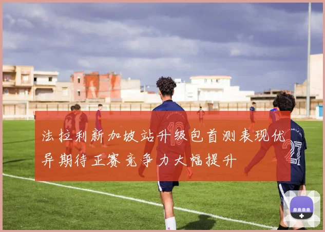 法拉利新加坡站升级包首测表现优异期待正赛竞争力大幅提升