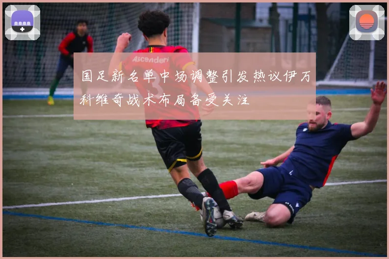 国足新名单中场调整引发热议伊万科维奇战术布局备受关注