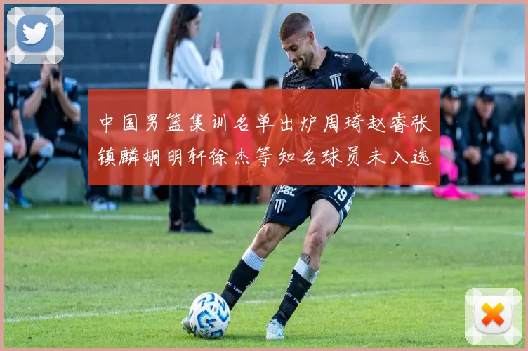 中国男篮集训名单出炉周琦赵睿张镇麟胡明轩徐杰等知名球员未入选