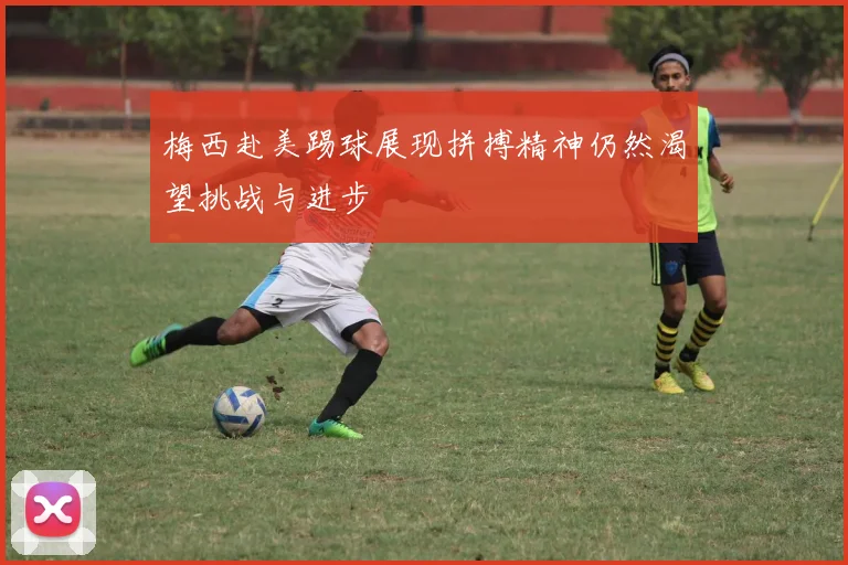 梅西赴美踢球展现拼搏精神仍然渴望挑战与进步
