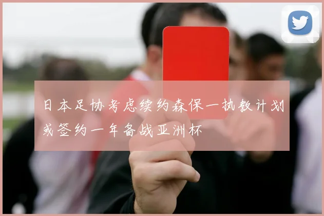 日本足协考虑续约森保一执教计划或签约一年备战亚洲杯