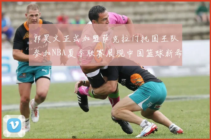 郭昊文正式加盟萨克拉门托国王队参加NBA夏季联赛展现中国篮球新希望