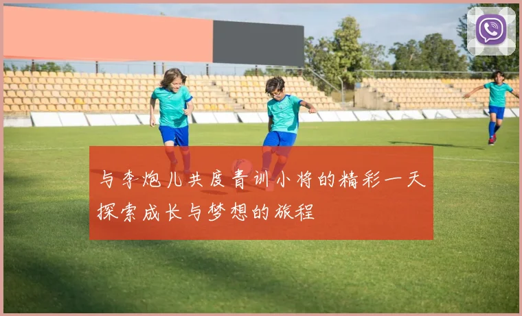 与李炮儿共度青训小将的精彩一天探索成长与梦想的旅程
