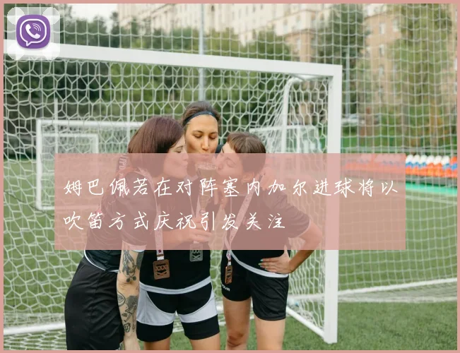 姆巴佩若在对阵塞内加尔进球将以吹笛方式庆祝引发关注
