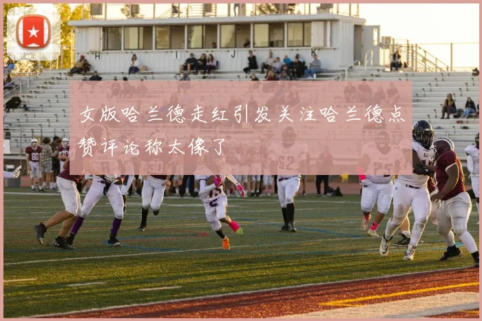 女版哈兰德走红引发关注哈兰德点赞评论称太像了