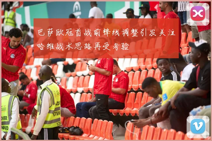 巴萨欧冠首战前锋线调整引发关注哈维战术思路再受考验
