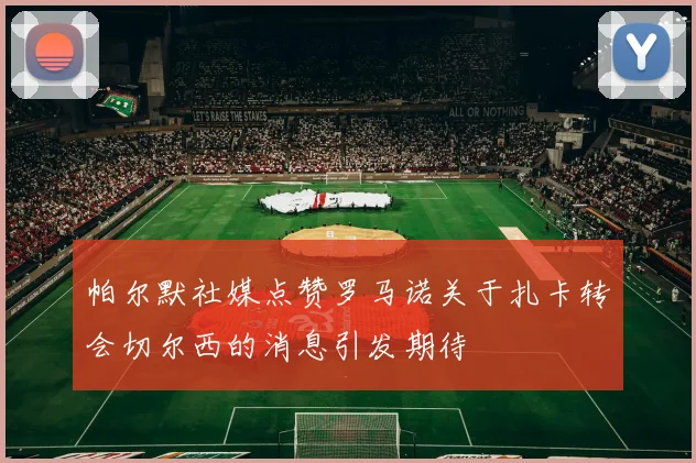 帕尔默社媒点赞罗马诺关于扎卡转会切尔西的消息引发期待