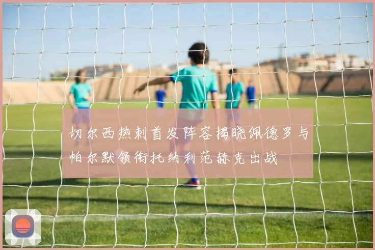 切尔西热刺首发阵容揭晓佩德罗与帕尔默领衔托纳利范赫克出战