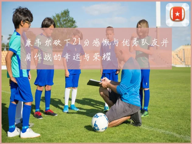 康韦尔砍下21分感慨与优秀队友并肩作战的幸运与荣耀