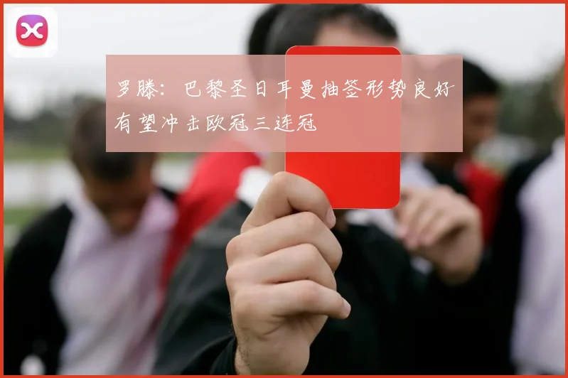 罗滕：巴黎圣日耳曼抽签形势良好有望冲击欧冠三连冠