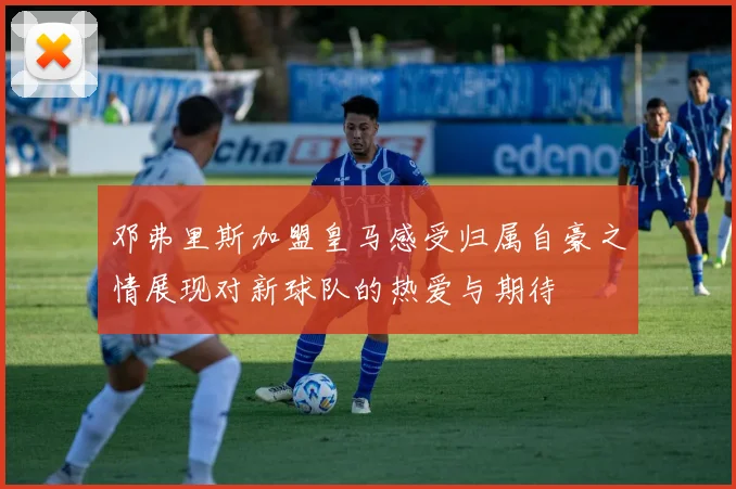 邓弗里斯加盟皇马感受归属自豪之情展现对新球队的热爱与期待