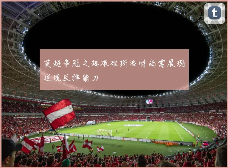英超争冠之路艰难斯洛特尚需展现逆境反弹能力