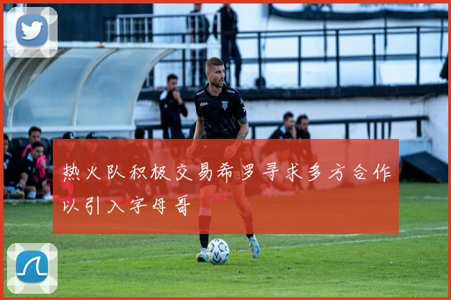 热火队积极交易希罗寻求多方合作以引入字母哥