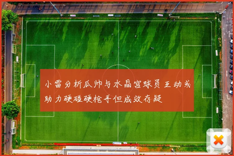 小雷分析瓜帅与水晶宫球员互动或助力硬碰硬枪手但成效存疑