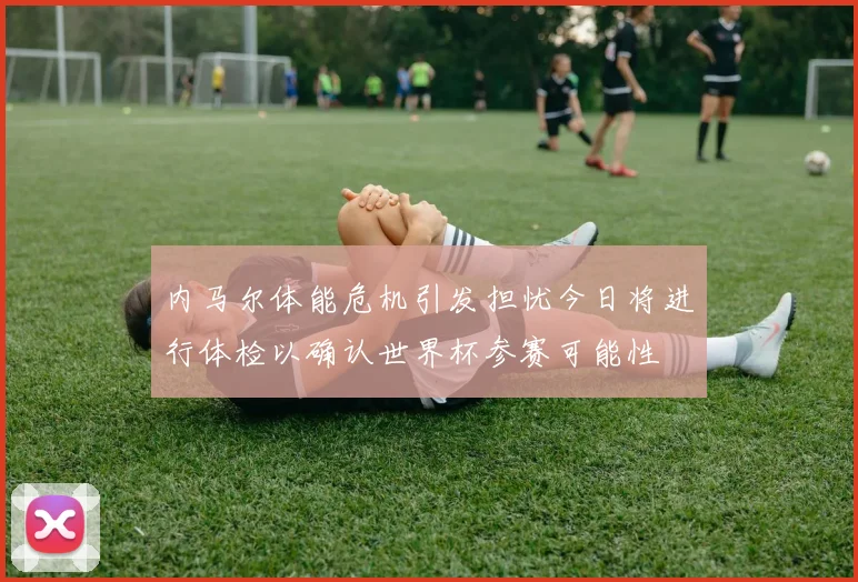 内马尔体能危机引发担忧今日将进行体检以确认世界杯参赛可能性