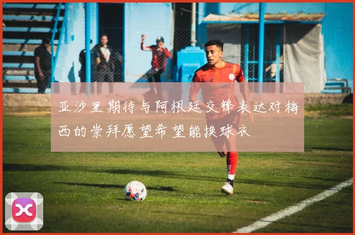 亚沙里期待与阿根廷交锋表达对梅西的崇拜愿望希望能换球衣
