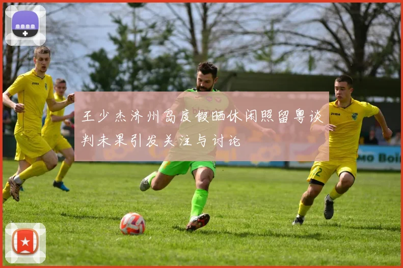 王少杰济州岛度假晒休闲照留粤谈判未果引发关注与讨论
