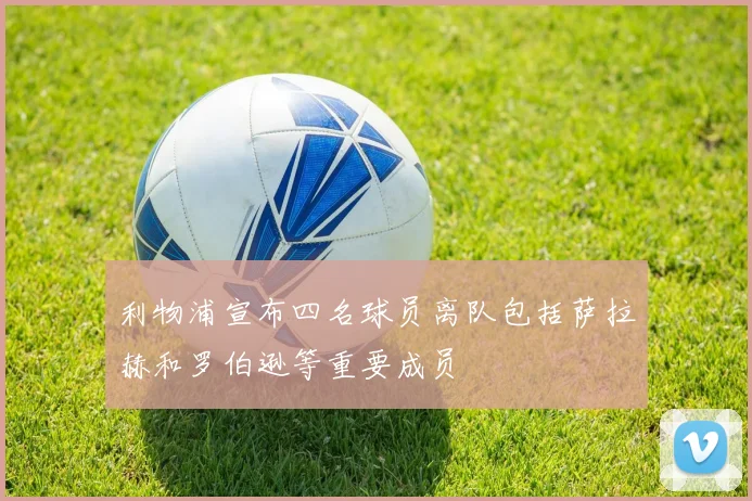 利物浦宣布四名球员离队包括萨拉赫和罗伯逊等重要成员