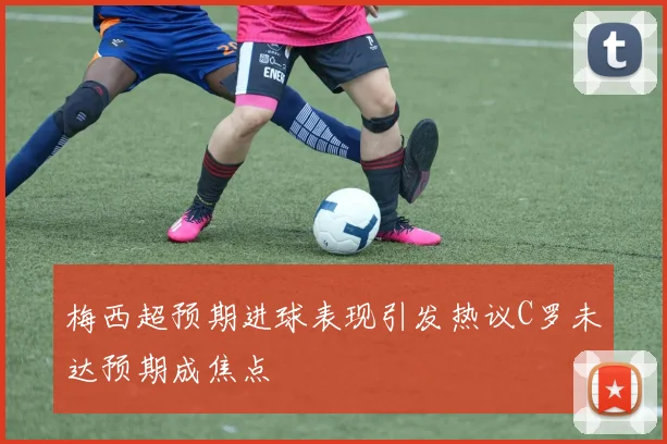 梅西超预期进球表现引发热议C罗未达预期成焦点