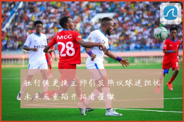 独行侠更换主帅引发热议球迷担忧未来或重蹈开拓者覆辙