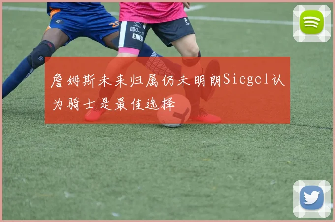 詹姆斯未来归属仍未明朗Siegel认为骑士是最佳选择